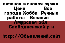 вязаная женская сумка  › Цена ­ 2 500 - Все города Хобби. Ручные работы » Вязание   . Амурская обл.,Свободненский р-н